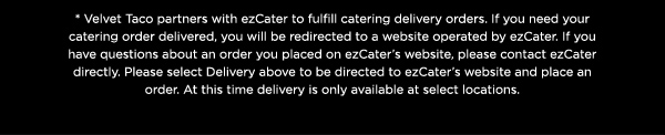 * Velvet Taco partners with ezCater to fulfill catering delivery orders. If you need your catering order delivered, you will be redirected to a website operated by ezCater. If you have questions about an order you placed on ezCater’s website, please contact ezCater directly. Please select Delivery above to be directed to ezCater’s website and place an order. At this time delivery is only available at select locations.