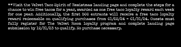 **Visit the Velvet Taco Spirit of Resistmas landing page and complete the steps for a chance to win free tacos for a year, awarded as one free taco loyalty reward each week for one year. Additionally, the first 500 entrants will receive a free taco loyalty reward redeemable on qualifying purchases from 01/02/24- 01/31/24. Guests must fully register for The Velvet Room loyalty program and complete landing page submission by 12/31/23 to qualify. No purchase necessary.