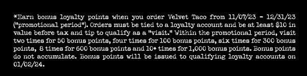 *Earn bonus loyalty points when you order Velvet Taco from 11/07/23- 12/31/23 (“promotional period”). Orders must be tied to a loyalty account and be at least $10 in value before tax and tip to qualify as a “visit.” Within the promotional period, visit two times for 50 bonus points, four times for 100 bonus points, six times for 300 bonus points,  8 times for 600 bonus points and 10+ times for 1,000 bonus points. Bonus points do not accumulate. Bonus points will be issued to qualifying loyalty accounts on 01/02/24.