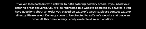 *Velvet Taco partners with ezCater to fulfill catering delivery orders. If you need your catering order delivered, you will be redirected to a website operated by ezCater. If you have questions about an order you placed on ezCater's website, please contact ezCater directly. Please select Delivery above to be directed to ezCater's website and place an order. At this time delivery is only available at select locations.