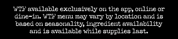 WTF available exclusively on the app, online or dine-in. WTF menu may vary by location and is based on seasonality, ingredient availability and is available while supplies last.