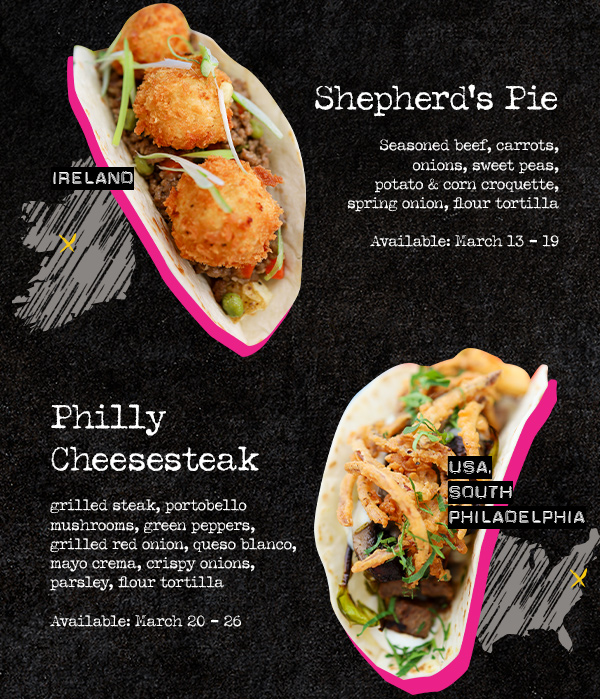 Shepherd's Pie: Seasoned beef, carrots, onions, sweet peas, potato & corn croquette, spring onion, flour tortilla. Ireland. Available: March 13 – 19. Philly Cheesesteak: grilled steak, portobello mushrooms, green peppers, grilled red onion, queso blanco, mayo crema, crispy onions, parsley, flour tortilla. USA, South Philadelphia. Available: March 20 – 26.