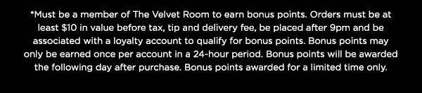 *Must be a member of The Velvet Room to earn bonus points. Orders must be at least $10 in value before tax, tip and delivery fee, be placed after 9pm and be associated with a loyalty account to qualify for bonus points. Bonus points may only be earned once per account in a 24-hour period. Bonus points will be awarded the following day after purchase. Bonus points awarded for a limited time only.